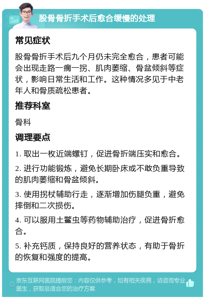 股骨骨折手术后愈合缓慢的处理 常见症状 股骨骨折手术后九个月仍未完全愈合，患者可能会出现走路一瘸一拐、肌肉萎缩、骨盆倾斜等症状，影响日常生活和工作。这种情况多见于中老年人和骨质疏松患者。 推荐科室 骨科 调理要点 1. 取出一枚近端螺钉，促进骨折端压实和愈合。 2. 进行功能锻炼，避免长期卧床或不敢负重导致的肌肉萎缩和骨盆倾斜。 3. 使用拐杖辅助行走，逐渐增加伤腿负重，避免摔倒和二次损伤。 4. 可以服用土鳖虫等药物辅助治疗，促进骨折愈合。 5. 补充钙质，保持良好的营养状态，有助于骨折的恢复和强度的提高。