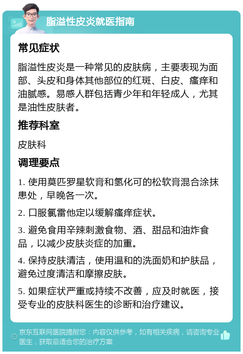 脂溢性皮炎就医指南 常见症状 脂溢性皮炎是一种常见的皮肤病，主要表现为面部、头皮和身体其他部位的红斑、白皮、瘙痒和油腻感。易感人群包括青少年和年轻成人，尤其是油性皮肤者。 推荐科室 皮肤科 调理要点 1. 使用莫匹罗星软膏和氢化可的松软膏混合涂抹患处，早晚各一次。 2. 口服氯雷他定以缓解瘙痒症状。 3. 避免食用辛辣刺激食物、酒、甜品和油炸食品，以减少皮肤炎症的加重。 4. 保持皮肤清洁，使用温和的洗面奶和护肤品，避免过度清洁和摩擦皮肤。 5. 如果症状严重或持续不改善，应及时就医，接受专业的皮肤科医生的诊断和治疗建议。