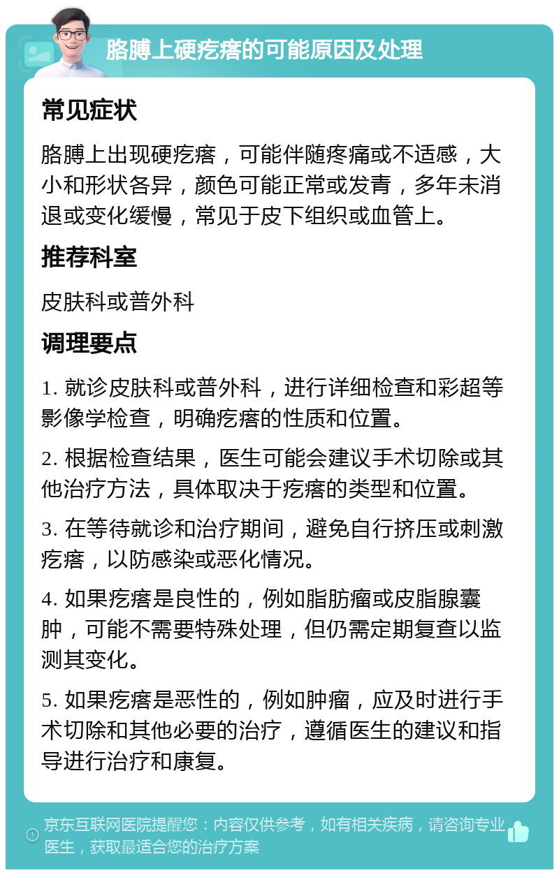 胳膊上硬疙瘩的可能原因及处理 常见症状 胳膊上出现硬疙瘩，可能伴随疼痛或不适感，大小和形状各异，颜色可能正常或发青，多年未消退或变化缓慢，常见于皮下组织或血管上。 推荐科室 皮肤科或普外科 调理要点 1. 就诊皮肤科或普外科，进行详细检查和彩超等影像学检查，明确疙瘩的性质和位置。 2. 根据检查结果，医生可能会建议手术切除或其他治疗方法，具体取决于疙瘩的类型和位置。 3. 在等待就诊和治疗期间，避免自行挤压或刺激疙瘩，以防感染或恶化情况。 4. 如果疙瘩是良性的，例如脂肪瘤或皮脂腺囊肿，可能不需要特殊处理，但仍需定期复查以监测其变化。 5. 如果疙瘩是恶性的，例如肿瘤，应及时进行手术切除和其他必要的治疗，遵循医生的建议和指导进行治疗和康复。