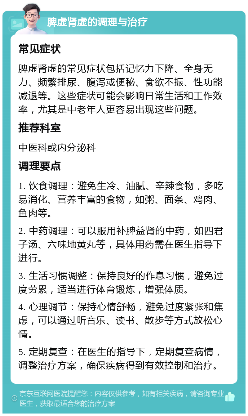 脾虚肾虚的调理与治疗 常见症状 脾虚肾虚的常见症状包括记忆力下降、全身无力、频繁排尿、腹泻或便秘、食欲不振、性功能减退等。这些症状可能会影响日常生活和工作效率，尤其是中老年人更容易出现这些问题。 推荐科室 中医科或内分泌科 调理要点 1. 饮食调理：避免生冷、油腻、辛辣食物，多吃易消化、营养丰富的食物，如粥、面条、鸡肉、鱼肉等。 2. 中药调理：可以服用补脾益肾的中药，如四君子汤、六味地黄丸等，具体用药需在医生指导下进行。 3. 生活习惯调整：保持良好的作息习惯，避免过度劳累，适当进行体育锻炼，增强体质。 4. 心理调节：保持心情舒畅，避免过度紧张和焦虑，可以通过听音乐、读书、散步等方式放松心情。 5. 定期复查：在医生的指导下，定期复查病情，调整治疗方案，确保疾病得到有效控制和治疗。