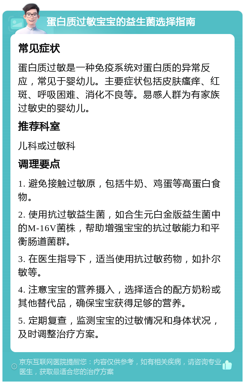 蛋白质过敏宝宝的益生菌选择指南 常见症状 蛋白质过敏是一种免疫系统对蛋白质的异常反应，常见于婴幼儿。主要症状包括皮肤瘙痒、红斑、呼吸困难、消化不良等。易感人群为有家族过敏史的婴幼儿。 推荐科室 儿科或过敏科 调理要点 1. 避免接触过敏原，包括牛奶、鸡蛋等高蛋白食物。 2. 使用抗过敏益生菌，如合生元白金版益生菌中的M-16V菌株，帮助增强宝宝的抗过敏能力和平衡肠道菌群。 3. 在医生指导下，适当使用抗过敏药物，如扑尔敏等。 4. 注意宝宝的营养摄入，选择适合的配方奶粉或其他替代品，确保宝宝获得足够的营养。 5. 定期复查，监测宝宝的过敏情况和身体状况，及时调整治疗方案。