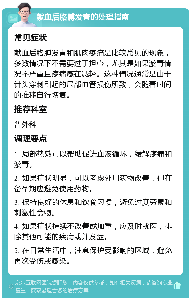 献血后胳膊发青的处理指南 常见症状 献血后胳膊发青和肌肉疼痛是比较常见的现象，多数情况下不需要过于担心，尤其是如果淤青情况不严重且疼痛感在减轻。这种情况通常是由于针头穿刺引起的局部血管损伤所致，会随着时间的推移自行恢复。 推荐科室 普外科 调理要点 1. 局部热敷可以帮助促进血液循环，缓解疼痛和淤青。 2. 如果症状明显，可以考虑外用药物改善，但在备孕期应避免使用药物。 3. 保持良好的休息和饮食习惯，避免过度劳累和刺激性食物。 4. 如果症状持续不改善或加重，应及时就医，排除其他可能的疾病或并发症。 5. 在日常生活中，注意保护受影响的区域，避免再次受伤或感染。