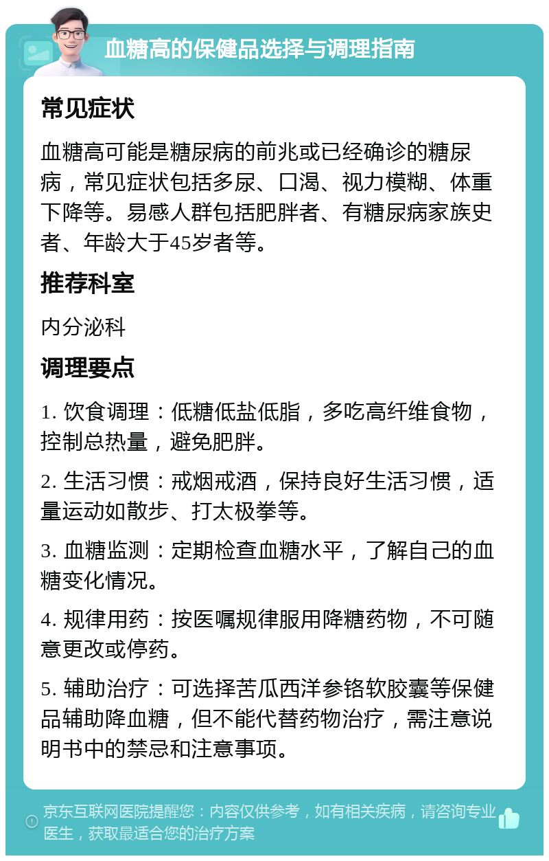 血糖高的保健品选择与调理指南 常见症状 血糖高可能是糖尿病的前兆或已经确诊的糖尿病，常见症状包括多尿、口渴、视力模糊、体重下降等。易感人群包括肥胖者、有糖尿病家族史者、年龄大于45岁者等。 推荐科室 内分泌科 调理要点 1. 饮食调理：低糖低盐低脂，多吃高纤维食物，控制总热量，避免肥胖。 2. 生活习惯：戒烟戒酒，保持良好生活习惯，适量运动如散步、打太极拳等。 3. 血糖监测：定期检查血糖水平，了解自己的血糖变化情况。 4. 规律用药：按医嘱规律服用降糖药物，不可随意更改或停药。 5. 辅助治疗：可选择苦瓜西洋参铬软胶囊等保健品辅助降血糖，但不能代替药物治疗，需注意说明书中的禁忌和注意事项。