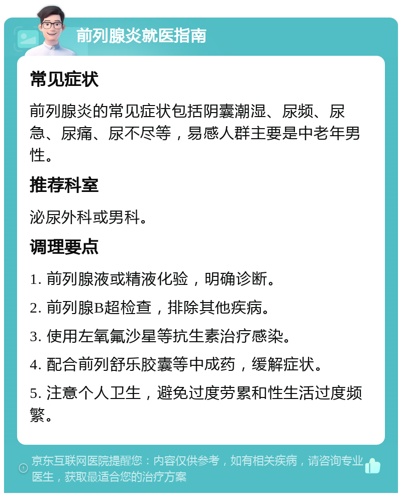 前列腺炎就医指南 常见症状 前列腺炎的常见症状包括阴囊潮湿、尿频、尿急、尿痛、尿不尽等，易感人群主要是中老年男性。 推荐科室 泌尿外科或男科。 调理要点 1. 前列腺液或精液化验，明确诊断。 2. 前列腺B超检查，排除其他疾病。 3. 使用左氧氟沙星等抗生素治疗感染。 4. 配合前列舒乐胶囊等中成药，缓解症状。 5. 注意个人卫生，避免过度劳累和性生活过度频繁。