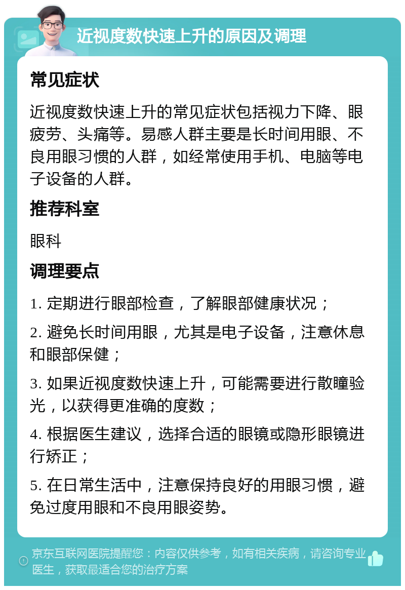 近视度数快速上升的原因及调理 常见症状 近视度数快速上升的常见症状包括视力下降、眼疲劳、头痛等。易感人群主要是长时间用眼、不良用眼习惯的人群，如经常使用手机、电脑等电子设备的人群。 推荐科室 眼科 调理要点 1. 定期进行眼部检查，了解眼部健康状况； 2. 避免长时间用眼，尤其是电子设备，注意休息和眼部保健； 3. 如果近视度数快速上升，可能需要进行散瞳验光，以获得更准确的度数； 4. 根据医生建议，选择合适的眼镜或隐形眼镜进行矫正； 5. 在日常生活中，注意保持良好的用眼习惯，避免过度用眼和不良用眼姿势。