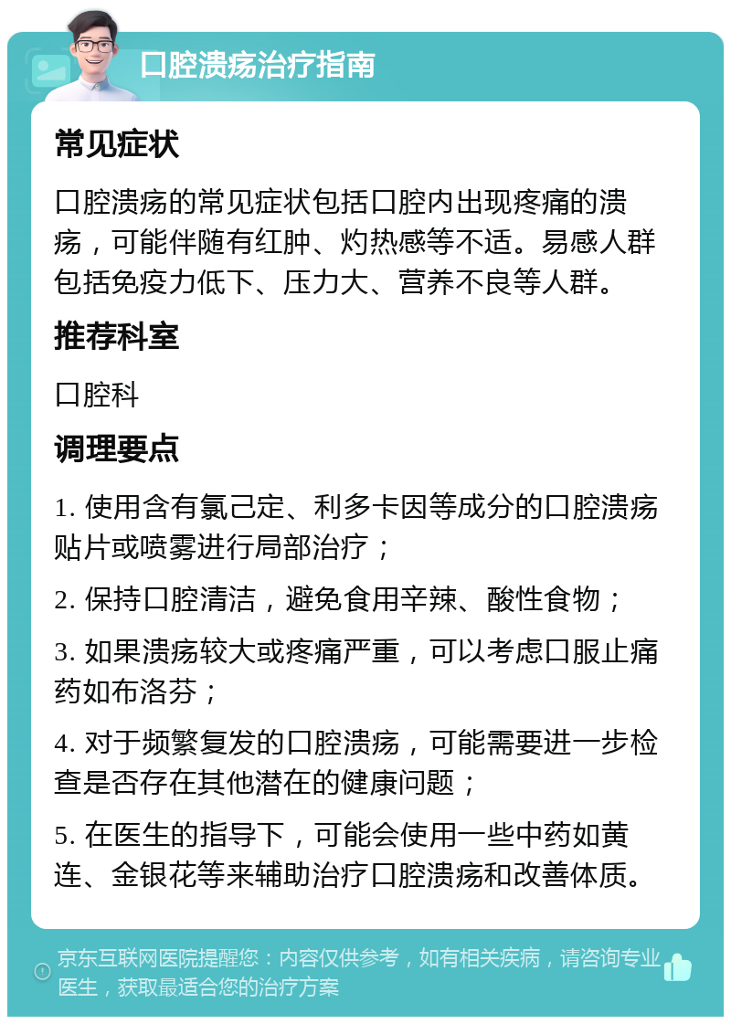 口腔溃疡治疗指南 常见症状 口腔溃疡的常见症状包括口腔内出现疼痛的溃疡，可能伴随有红肿、灼热感等不适。易感人群包括免疫力低下、压力大、营养不良等人群。 推荐科室 口腔科 调理要点 1. 使用含有氯己定、利多卡因等成分的口腔溃疡贴片或喷雾进行局部治疗； 2. 保持口腔清洁，避免食用辛辣、酸性食物； 3. 如果溃疡较大或疼痛严重，可以考虑口服止痛药如布洛芬； 4. 对于频繁复发的口腔溃疡，可能需要进一步检查是否存在其他潜在的健康问题； 5. 在医生的指导下，可能会使用一些中药如黄连、金银花等来辅助治疗口腔溃疡和改善体质。