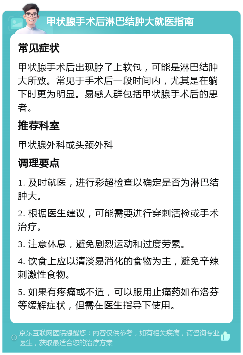 甲状腺手术后淋巴结肿大就医指南 常见症状 甲状腺手术后出现脖子上软包，可能是淋巴结肿大所致。常见于手术后一段时间内，尤其是在躺下时更为明显。易感人群包括甲状腺手术后的患者。 推荐科室 甲状腺外科或头颈外科 调理要点 1. 及时就医，进行彩超检查以确定是否为淋巴结肿大。 2. 根据医生建议，可能需要进行穿刺活检或手术治疗。 3. 注意休息，避免剧烈运动和过度劳累。 4. 饮食上应以清淡易消化的食物为主，避免辛辣刺激性食物。 5. 如果有疼痛或不适，可以服用止痛药如布洛芬等缓解症状，但需在医生指导下使用。