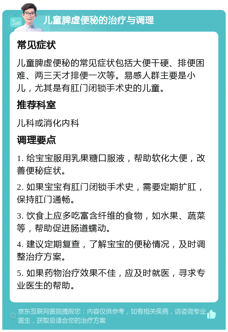 儿童脾虚便秘的治疗与调理 常见症状 儿童脾虚便秘的常见症状包括大便干硬、排便困难、两三天才排便一次等。易感人群主要是小儿，尤其是有肛门闭锁手术史的儿童。 推荐科室 儿科或消化内科 调理要点 1. 给宝宝服用乳果糖口服液，帮助软化大便，改善便秘症状。 2. 如果宝宝有肛门闭锁手术史，需要定期扩肛，保持肛门通畅。 3. 饮食上应多吃富含纤维的食物，如水果、蔬菜等，帮助促进肠道蠕动。 4. 建议定期复查，了解宝宝的便秘情况，及时调整治疗方案。 5. 如果药物治疗效果不佳，应及时就医，寻求专业医生的帮助。