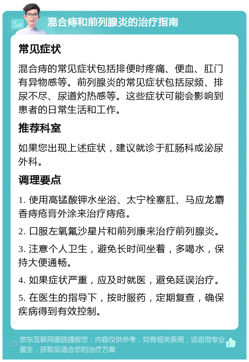 混合痔和前列腺炎的治疗指南 常见症状 混合痔的常见症状包括排便时疼痛、便血、肛门有异物感等。前列腺炎的常见症状包括尿频、排尿不尽、尿道灼热感等。这些症状可能会影响到患者的日常生活和工作。 推荐科室 如果您出现上述症状，建议就诊于肛肠科或泌尿外科。 调理要点 1. 使用高锰酸钾水坐浴、太宁栓塞肛、马应龙麝香痔疮膏外涂来治疗痔疮。 2. 口服左氧氟沙星片和前列康来治疗前列腺炎。 3. 注意个人卫生，避免长时间坐着，多喝水，保持大便通畅。 4. 如果症状严重，应及时就医，避免延误治疗。 5. 在医生的指导下，按时服药，定期复查，确保疾病得到有效控制。