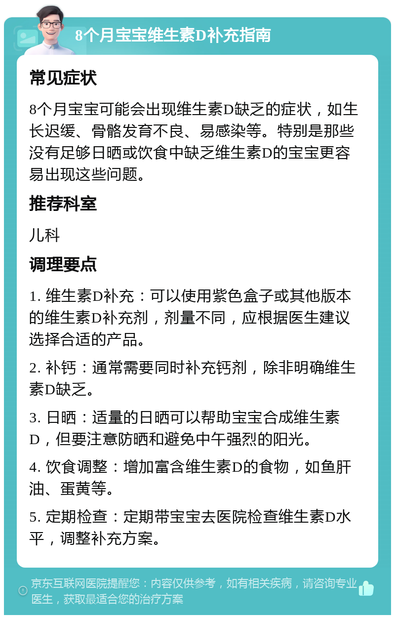 8个月宝宝维生素D补充指南 常见症状 8个月宝宝可能会出现维生素D缺乏的症状，如生长迟缓、骨骼发育不良、易感染等。特别是那些没有足够日晒或饮食中缺乏维生素D的宝宝更容易出现这些问题。 推荐科室 儿科 调理要点 1. 维生素D补充：可以使用紫色盒子或其他版本的维生素D补充剂，剂量不同，应根据医生建议选择合适的产品。 2. 补钙：通常需要同时补充钙剂，除非明确维生素D缺乏。 3. 日晒：适量的日晒可以帮助宝宝合成维生素D，但要注意防晒和避免中午强烈的阳光。 4. 饮食调整：增加富含维生素D的食物，如鱼肝油、蛋黄等。 5. 定期检查：定期带宝宝去医院检查维生素D水平，调整补充方案。