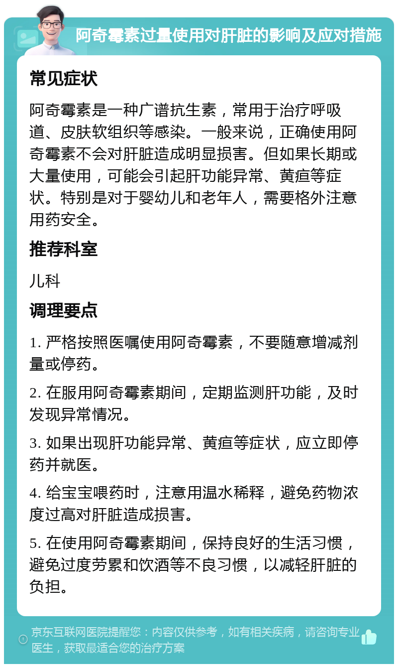 阿奇霉素过量使用对肝脏的影响及应对措施 常见症状 阿奇霉素是一种广谱抗生素，常用于治疗呼吸道、皮肤软组织等感染。一般来说，正确使用阿奇霉素不会对肝脏造成明显损害。但如果长期或大量使用，可能会引起肝功能异常、黄疸等症状。特别是对于婴幼儿和老年人，需要格外注意用药安全。 推荐科室 儿科 调理要点 1. 严格按照医嘱使用阿奇霉素，不要随意增减剂量或停药。 2. 在服用阿奇霉素期间，定期监测肝功能，及时发现异常情况。 3. 如果出现肝功能异常、黄疸等症状，应立即停药并就医。 4. 给宝宝喂药时，注意用温水稀释，避免药物浓度过高对肝脏造成损害。 5. 在使用阿奇霉素期间，保持良好的生活习惯，避免过度劳累和饮酒等不良习惯，以减轻肝脏的负担。