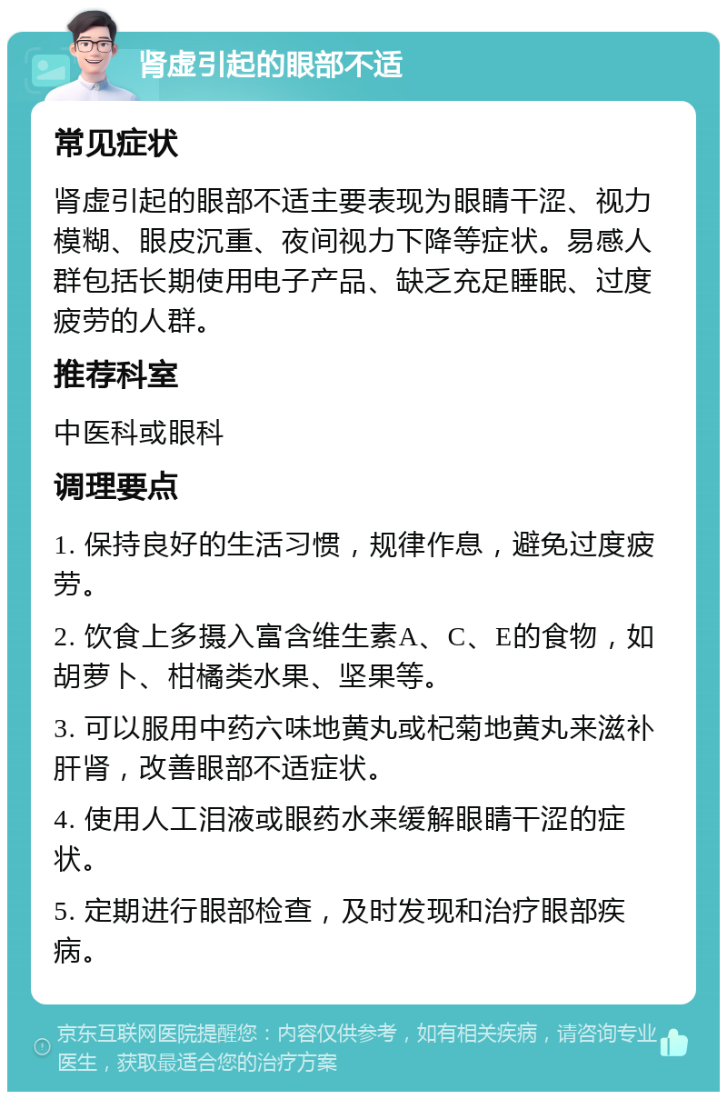 肾虚引起的眼部不适 常见症状 肾虚引起的眼部不适主要表现为眼睛干涩、视力模糊、眼皮沉重、夜间视力下降等症状。易感人群包括长期使用电子产品、缺乏充足睡眠、过度疲劳的人群。 推荐科室 中医科或眼科 调理要点 1. 保持良好的生活习惯，规律作息，避免过度疲劳。 2. 饮食上多摄入富含维生素A、C、E的食物，如胡萝卜、柑橘类水果、坚果等。 3. 可以服用中药六味地黄丸或杞菊地黄丸来滋补肝肾，改善眼部不适症状。 4. 使用人工泪液或眼药水来缓解眼睛干涩的症状。 5. 定期进行眼部检查，及时发现和治疗眼部疾病。