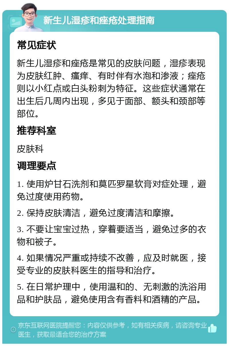 新生儿湿疹和痤疮处理指南 常见症状 新生儿湿疹和痤疮是常见的皮肤问题，湿疹表现为皮肤红肿、瘙痒、有时伴有水泡和渗液；痤疮则以小红点或白头粉刺为特征。这些症状通常在出生后几周内出现，多见于面部、额头和颈部等部位。 推荐科室 皮肤科 调理要点 1. 使用炉甘石洗剂和莫匹罗星软膏对症处理，避免过度使用药物。 2. 保持皮肤清洁，避免过度清洁和摩擦。 3. 不要让宝宝过热，穿着要适当，避免过多的衣物和被子。 4. 如果情况严重或持续不改善，应及时就医，接受专业的皮肤科医生的指导和治疗。 5. 在日常护理中，使用温和的、无刺激的洗浴用品和护肤品，避免使用含有香料和酒精的产品。