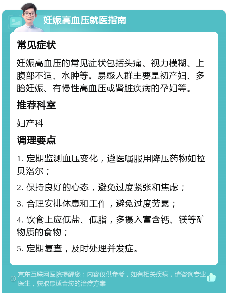 妊娠高血压就医指南 常见症状 妊娠高血压的常见症状包括头痛、视力模糊、上腹部不适、水肿等。易感人群主要是初产妇、多胎妊娠、有慢性高血压或肾脏疾病的孕妇等。 推荐科室 妇产科 调理要点 1. 定期监测血压变化，遵医嘱服用降压药物如拉贝洛尔； 2. 保持良好的心态，避免过度紧张和焦虑； 3. 合理安排休息和工作，避免过度劳累； 4. 饮食上应低盐、低脂，多摄入富含钙、镁等矿物质的食物； 5. 定期复查，及时处理并发症。