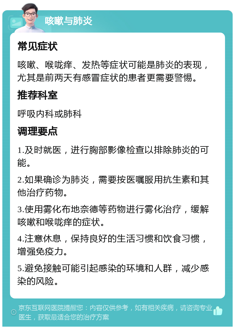 咳嗽与肺炎 常见症状 咳嗽、喉咙痒、发热等症状可能是肺炎的表现，尤其是前两天有感冒症状的患者更需要警惕。 推荐科室 呼吸内科或肺科 调理要点 1.及时就医，进行胸部影像检查以排除肺炎的可能。 2.如果确诊为肺炎，需要按医嘱服用抗生素和其他治疗药物。 3.使用雾化布地奈德等药物进行雾化治疗，缓解咳嗽和喉咙痒的症状。 4.注意休息，保持良好的生活习惯和饮食习惯，增强免疫力。 5.避免接触可能引起感染的环境和人群，减少感染的风险。