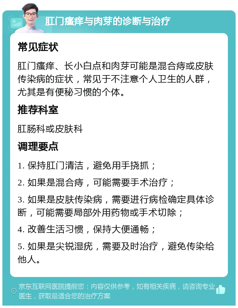 肛门瘙痒与肉芽的诊断与治疗 常见症状 肛门瘙痒、长小白点和肉芽可能是混合痔或皮肤传染病的症状，常见于不注意个人卫生的人群，尤其是有便秘习惯的个体。 推荐科室 肛肠科或皮肤科 调理要点 1. 保持肛门清洁，避免用手挠抓； 2. 如果是混合痔，可能需要手术治疗； 3. 如果是皮肤传染病，需要进行病检确定具体诊断，可能需要局部外用药物或手术切除； 4. 改善生活习惯，保持大便通畅； 5. 如果是尖锐湿疣，需要及时治疗，避免传染给他人。