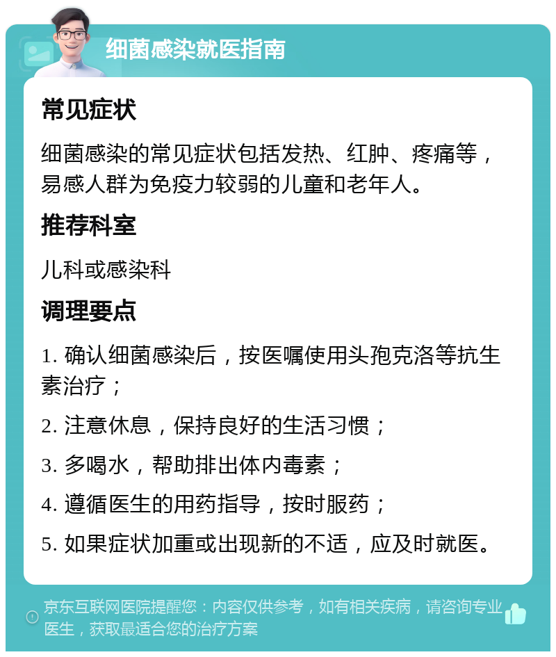 细菌感染就医指南 常见症状 细菌感染的常见症状包括发热、红肿、疼痛等，易感人群为免疫力较弱的儿童和老年人。 推荐科室 儿科或感染科 调理要点 1. 确认细菌感染后，按医嘱使用头孢克洛等抗生素治疗； 2. 注意休息，保持良好的生活习惯； 3. 多喝水，帮助排出体内毒素； 4. 遵循医生的用药指导，按时服药； 5. 如果症状加重或出现新的不适，应及时就医。