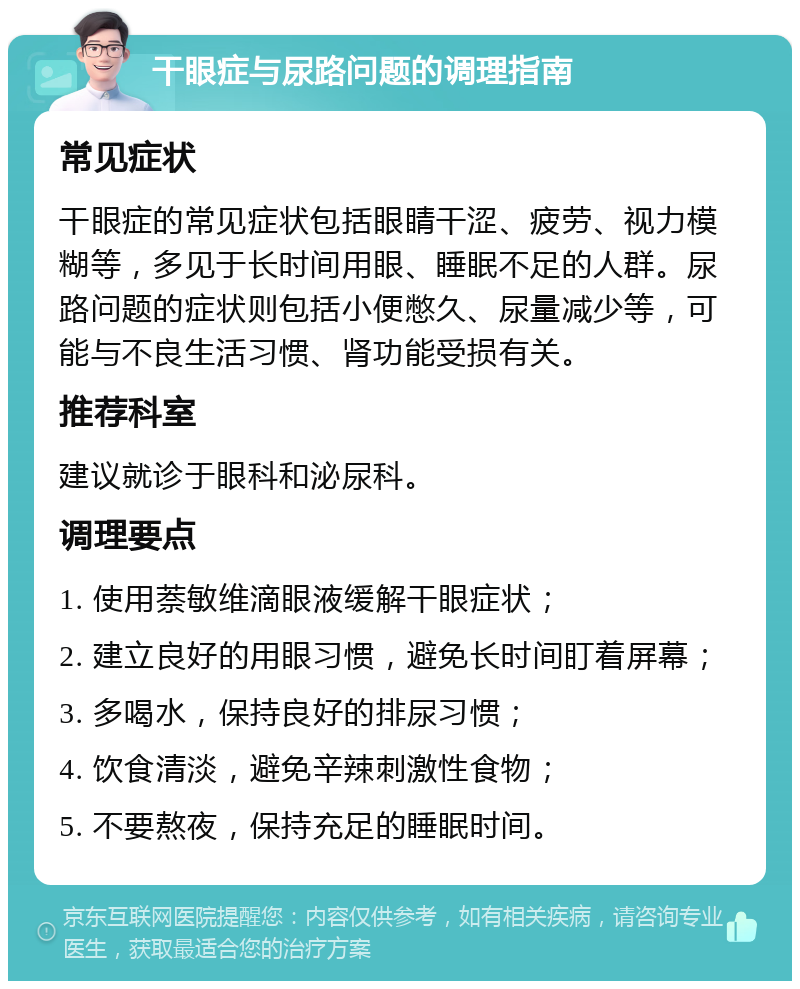 干眼症与尿路问题的调理指南 常见症状 干眼症的常见症状包括眼睛干涩、疲劳、视力模糊等，多见于长时间用眼、睡眠不足的人群。尿路问题的症状则包括小便憋久、尿量减少等，可能与不良生活习惯、肾功能受损有关。 推荐科室 建议就诊于眼科和泌尿科。 调理要点 1. 使用萘敏维滴眼液缓解干眼症状； 2. 建立良好的用眼习惯，避免长时间盯着屏幕； 3. 多喝水，保持良好的排尿习惯； 4. 饮食清淡，避免辛辣刺激性食物； 5. 不要熬夜，保持充足的睡眠时间。