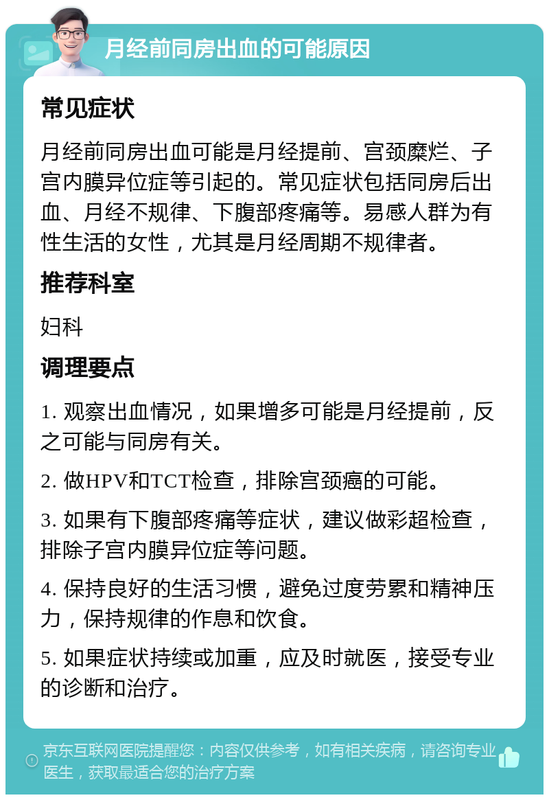 月经前同房出血的可能原因 常见症状 月经前同房出血可能是月经提前、宫颈糜烂、子宫内膜异位症等引起的。常见症状包括同房后出血、月经不规律、下腹部疼痛等。易感人群为有性生活的女性，尤其是月经周期不规律者。 推荐科室 妇科 调理要点 1. 观察出血情况，如果增多可能是月经提前，反之可能与同房有关。 2. 做HPV和TCT检查，排除宫颈癌的可能。 3. 如果有下腹部疼痛等症状，建议做彩超检查，排除子宫内膜异位症等问题。 4. 保持良好的生活习惯，避免过度劳累和精神压力，保持规律的作息和饮食。 5. 如果症状持续或加重，应及时就医，接受专业的诊断和治疗。