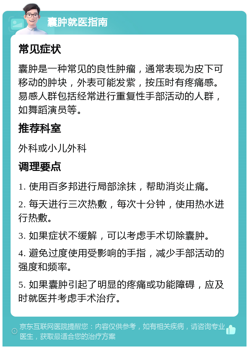 囊肿就医指南 常见症状 囊肿是一种常见的良性肿瘤，通常表现为皮下可移动的肿块，外表可能发紫，按压时有疼痛感。易感人群包括经常进行重复性手部活动的人群，如舞蹈演员等。 推荐科室 外科或小儿外科 调理要点 1. 使用百多邦进行局部涂抹，帮助消炎止痛。 2. 每天进行三次热敷，每次十分钟，使用热水进行热敷。 3. 如果症状不缓解，可以考虑手术切除囊肿。 4. 避免过度使用受影响的手指，减少手部活动的强度和频率。 5. 如果囊肿引起了明显的疼痛或功能障碍，应及时就医并考虑手术治疗。