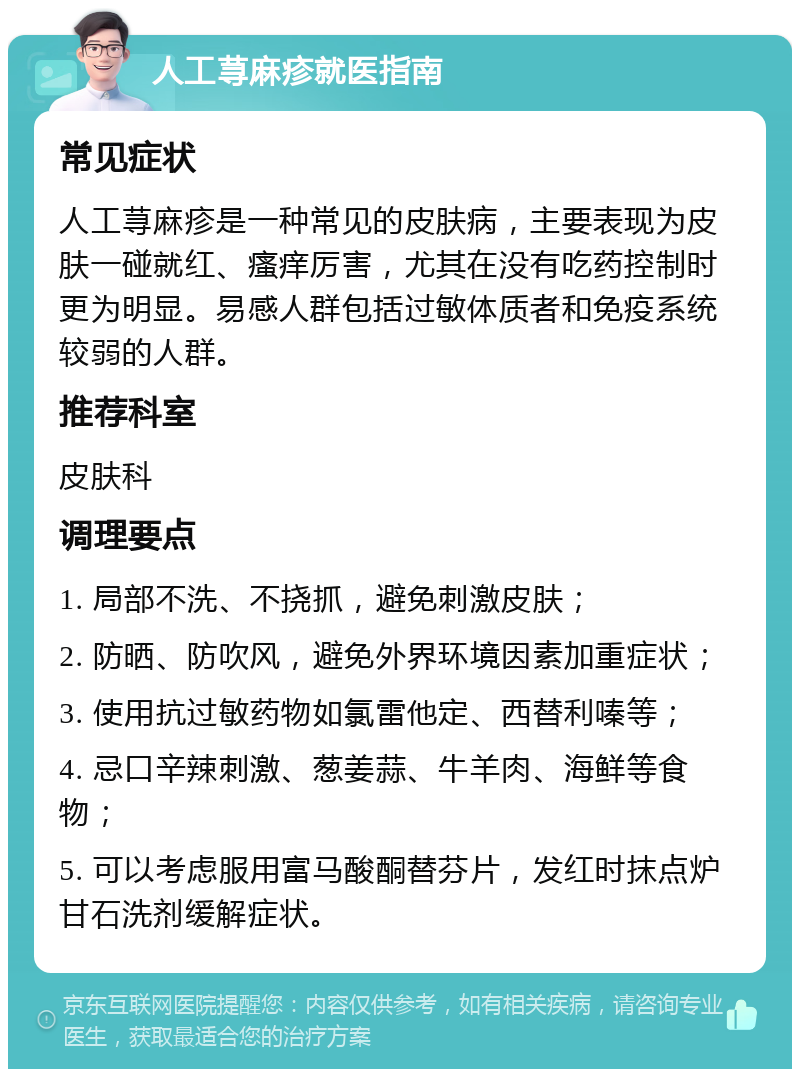 人工荨麻疹就医指南 常见症状 人工荨麻疹是一种常见的皮肤病，主要表现为皮肤一碰就红、瘙痒厉害，尤其在没有吃药控制时更为明显。易感人群包括过敏体质者和免疫系统较弱的人群。 推荐科室 皮肤科 调理要点 1. 局部不洗、不挠抓，避免刺激皮肤； 2. 防晒、防吹风，避免外界环境因素加重症状； 3. 使用抗过敏药物如氯雷他定、西替利嗪等； 4. 忌口辛辣刺激、葱姜蒜、牛羊肉、海鲜等食物； 5. 可以考虑服用富马酸酮替芬片，发红时抹点炉甘石洗剂缓解症状。