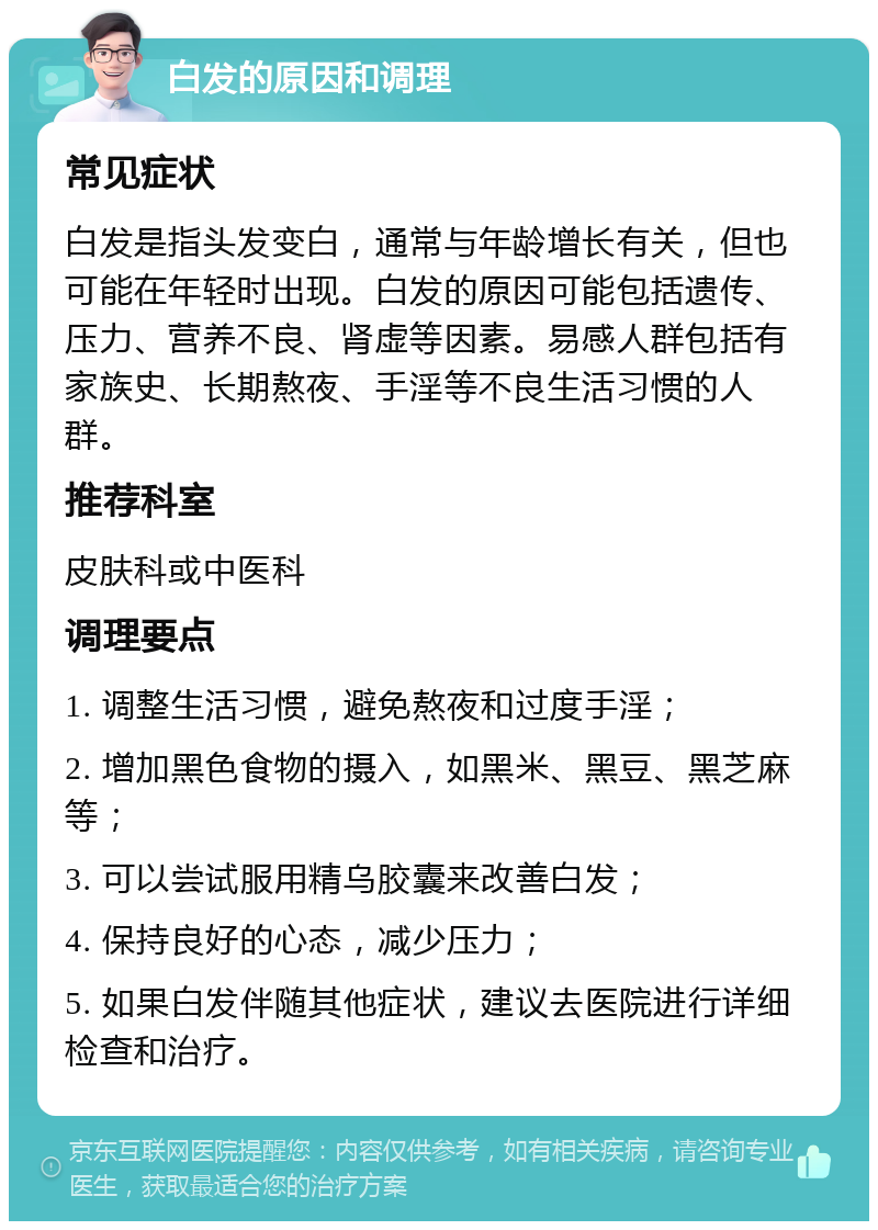 白发的原因和调理 常见症状 白发是指头发变白，通常与年龄增长有关，但也可能在年轻时出现。白发的原因可能包括遗传、压力、营养不良、肾虚等因素。易感人群包括有家族史、长期熬夜、手淫等不良生活习惯的人群。 推荐科室 皮肤科或中医科 调理要点 1. 调整生活习惯，避免熬夜和过度手淫； 2. 增加黑色食物的摄入，如黑米、黑豆、黑芝麻等； 3. 可以尝试服用精乌胶囊来改善白发； 4. 保持良好的心态，减少压力； 5. 如果白发伴随其他症状，建议去医院进行详细检查和治疗。