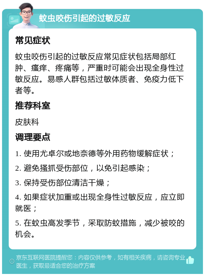 蚊虫咬伤引起的过敏反应 常见症状 蚊虫咬伤引起的过敏反应常见症状包括局部红肿、瘙痒、疼痛等，严重时可能会出现全身性过敏反应。易感人群包括过敏体质者、免疫力低下者等。 推荐科室 皮肤科 调理要点 1. 使用尤卓尔或地奈德等外用药物缓解症状； 2. 避免搔抓受伤部位，以免引起感染； 3. 保持受伤部位清洁干燥； 4. 如果症状加重或出现全身性过敏反应，应立即就医； 5. 在蚊虫高发季节，采取防蚊措施，减少被咬的机会。