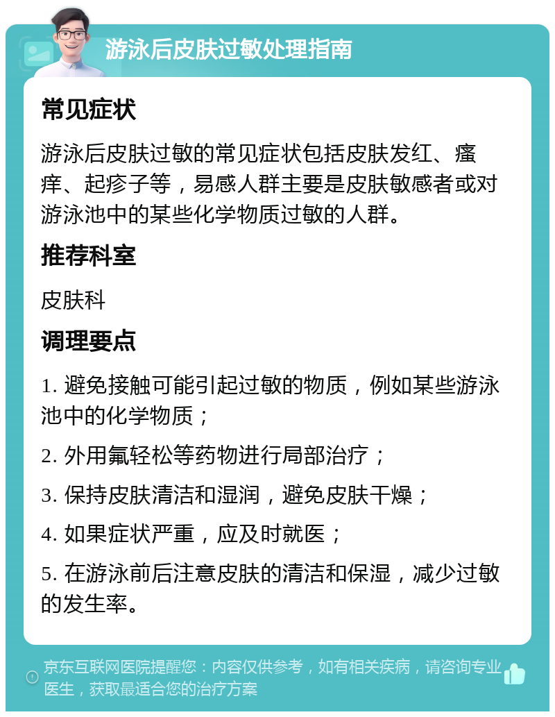 游泳后皮肤过敏处理指南 常见症状 游泳后皮肤过敏的常见症状包括皮肤发红、瘙痒、起疹子等，易感人群主要是皮肤敏感者或对游泳池中的某些化学物质过敏的人群。 推荐科室 皮肤科 调理要点 1. 避免接触可能引起过敏的物质，例如某些游泳池中的化学物质； 2. 外用氟轻松等药物进行局部治疗； 3. 保持皮肤清洁和湿润，避免皮肤干燥； 4. 如果症状严重，应及时就医； 5. 在游泳前后注意皮肤的清洁和保湿，减少过敏的发生率。