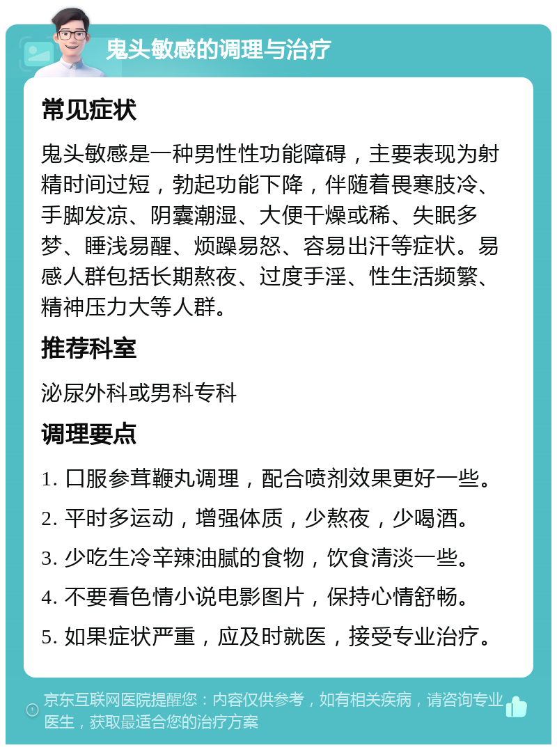 鬼头敏感的调理与治疗 常见症状 鬼头敏感是一种男性性功能障碍，主要表现为射精时间过短，勃起功能下降，伴随着畏寒肢冷、手脚发凉、阴囊潮湿、大便干燥或稀、失眠多梦、睡浅易醒、烦躁易怒、容易出汗等症状。易感人群包括长期熬夜、过度手淫、性生活频繁、精神压力大等人群。 推荐科室 泌尿外科或男科专科 调理要点 1. 口服参茸鞭丸调理，配合喷剂效果更好一些。 2. 平时多运动，增强体质，少熬夜，少喝酒。 3. 少吃生冷辛辣油腻的食物，饮食清淡一些。 4. 不要看色情小说电影图片，保持心情舒畅。 5. 如果症状严重，应及时就医，接受专业治疗。