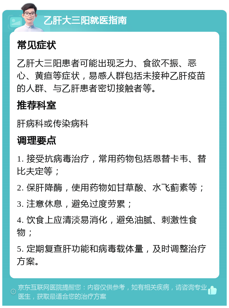 乙肝大三阳就医指南 常见症状 乙肝大三阳患者可能出现乏力、食欲不振、恶心、黄疸等症状，易感人群包括未接种乙肝疫苗的人群、与乙肝患者密切接触者等。 推荐科室 肝病科或传染病科 调理要点 1. 接受抗病毒治疗，常用药物包括恩替卡韦、替比夫定等； 2. 保肝降酶，使用药物如甘草酸、水飞蓟素等； 3. 注意休息，避免过度劳累； 4. 饮食上应清淡易消化，避免油腻、刺激性食物； 5. 定期复查肝功能和病毒载体量，及时调整治疗方案。