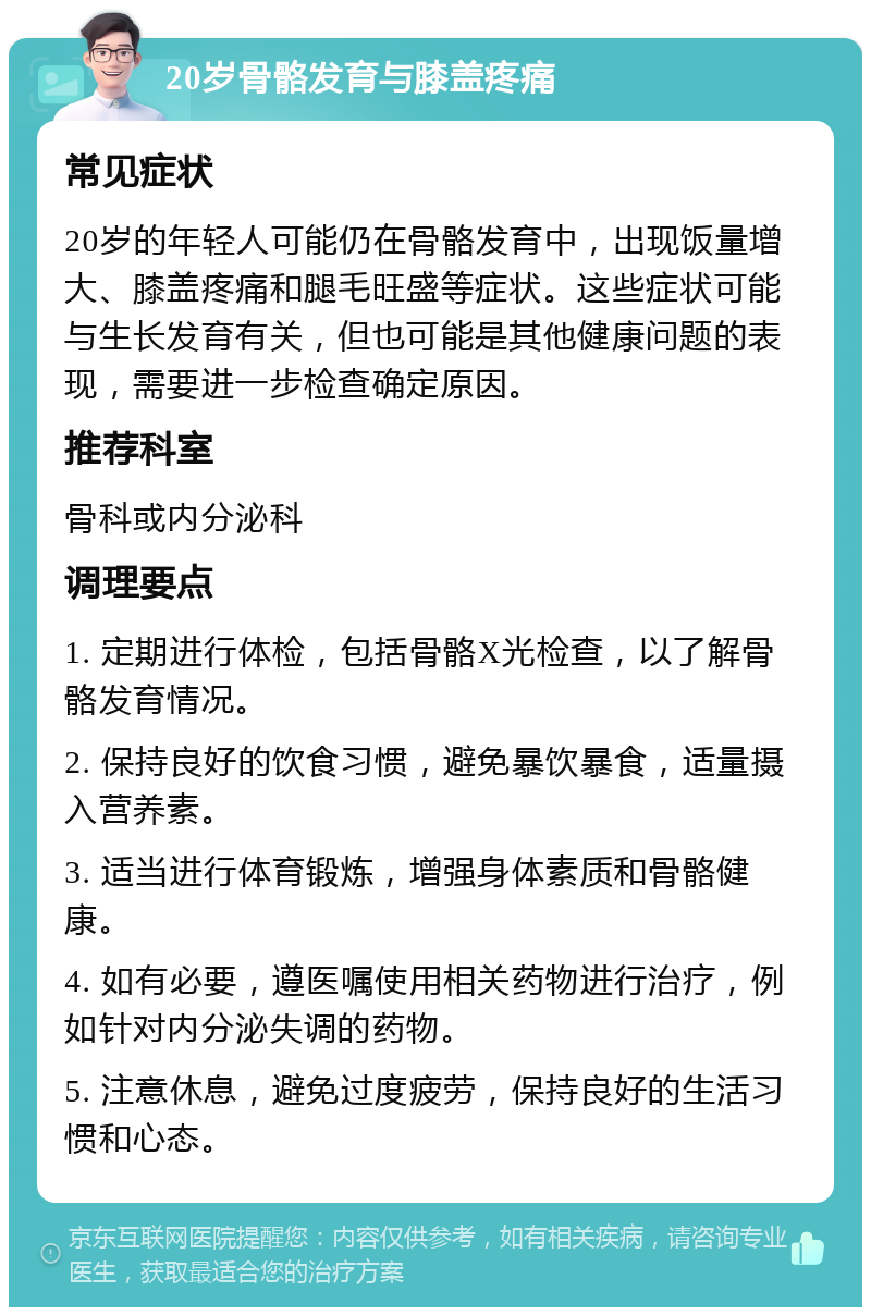 20岁骨骼发育与膝盖疼痛 常见症状 20岁的年轻人可能仍在骨骼发育中，出现饭量增大、膝盖疼痛和腿毛旺盛等症状。这些症状可能与生长发育有关，但也可能是其他健康问题的表现，需要进一步检查确定原因。 推荐科室 骨科或内分泌科 调理要点 1. 定期进行体检，包括骨骼X光检查，以了解骨骼发育情况。 2. 保持良好的饮食习惯，避免暴饮暴食，适量摄入营养素。 3. 适当进行体育锻炼，增强身体素质和骨骼健康。 4. 如有必要，遵医嘱使用相关药物进行治疗，例如针对内分泌失调的药物。 5. 注意休息，避免过度疲劳，保持良好的生活习惯和心态。