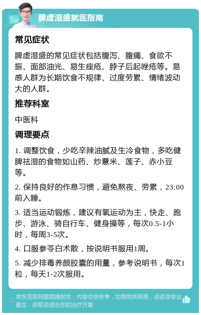 脾虚湿盛就医指南 常见症状 脾虚湿盛的常见症状包括腹泻、腹痛、食欲不振、面部油光、易生痤疮、脖子后起唑疮等。易感人群为长期饮食不规律、过度劳累、情绪波动大的人群。 推荐科室 中医科 调理要点 1. 调整饮食，少吃辛辣油腻及生冷食物，多吃健脾祛湿的食物如山药、炒薏米、莲子、赤小豆等。 2. 保持良好的作息习惯，避免熬夜、劳累，23:00前入睡。 3. 适当运动锻炼，建议有氧运动为主，快走、跑步、游泳、骑自行车、健身操等，每次0.5-1小时，每周3-5次。 4. 口服参苓白术散，按说明书服用1周。 5. 减少排毒养颜胶囊的用量，参考说明书，每次1粒，每天1-2次服用。