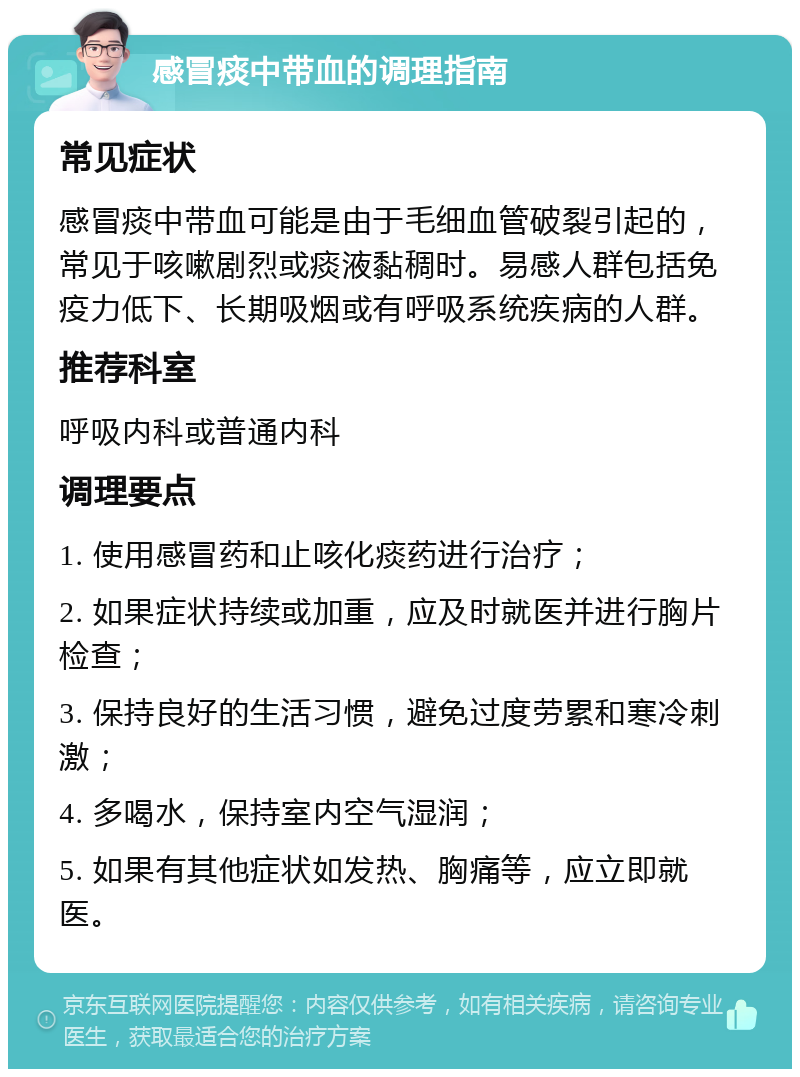 感冒痰中带血的调理指南 常见症状 感冒痰中带血可能是由于毛细血管破裂引起的，常见于咳嗽剧烈或痰液黏稠时。易感人群包括免疫力低下、长期吸烟或有呼吸系统疾病的人群。 推荐科室 呼吸内科或普通内科 调理要点 1. 使用感冒药和止咳化痰药进行治疗； 2. 如果症状持续或加重，应及时就医并进行胸片检查； 3. 保持良好的生活习惯，避免过度劳累和寒冷刺激； 4. 多喝水，保持室内空气湿润； 5. 如果有其他症状如发热、胸痛等，应立即就医。