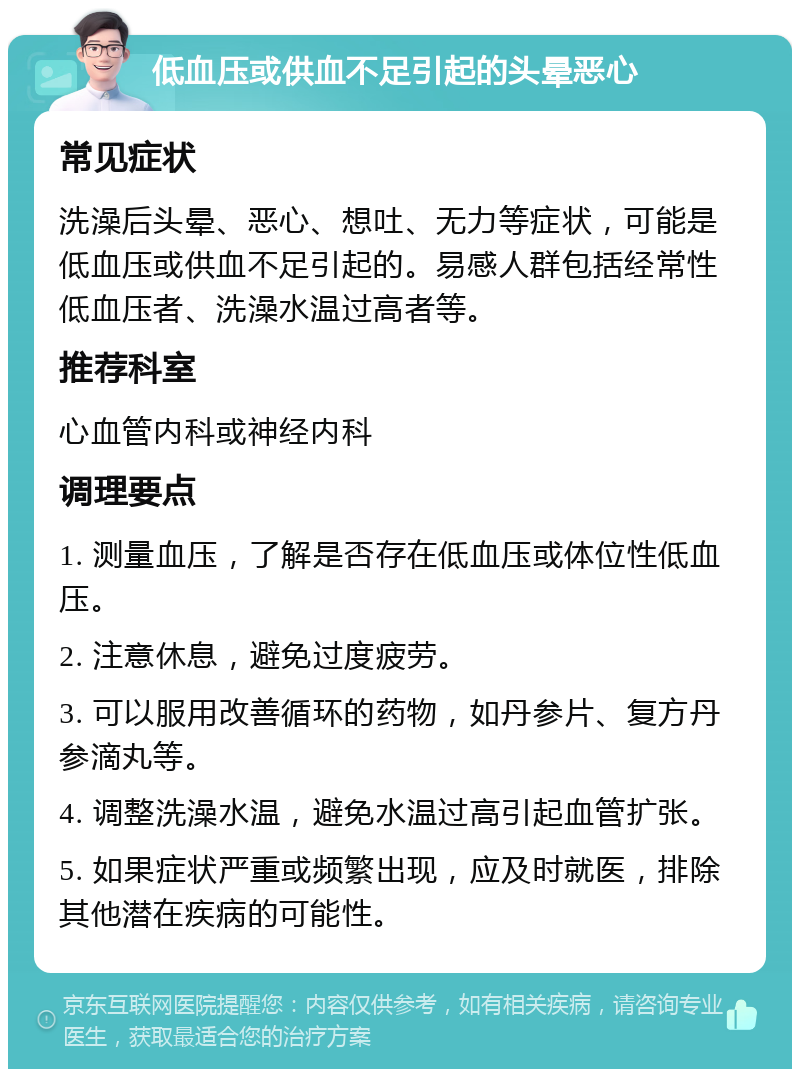 低血压或供血不足引起的头晕恶心 常见症状 洗澡后头晕、恶心、想吐、无力等症状，可能是低血压或供血不足引起的。易感人群包括经常性低血压者、洗澡水温过高者等。 推荐科室 心血管内科或神经内科 调理要点 1. 测量血压，了解是否存在低血压或体位性低血压。 2. 注意休息，避免过度疲劳。 3. 可以服用改善循环的药物，如丹参片、复方丹参滴丸等。 4. 调整洗澡水温，避免水温过高引起血管扩张。 5. 如果症状严重或频繁出现，应及时就医，排除其他潜在疾病的可能性。