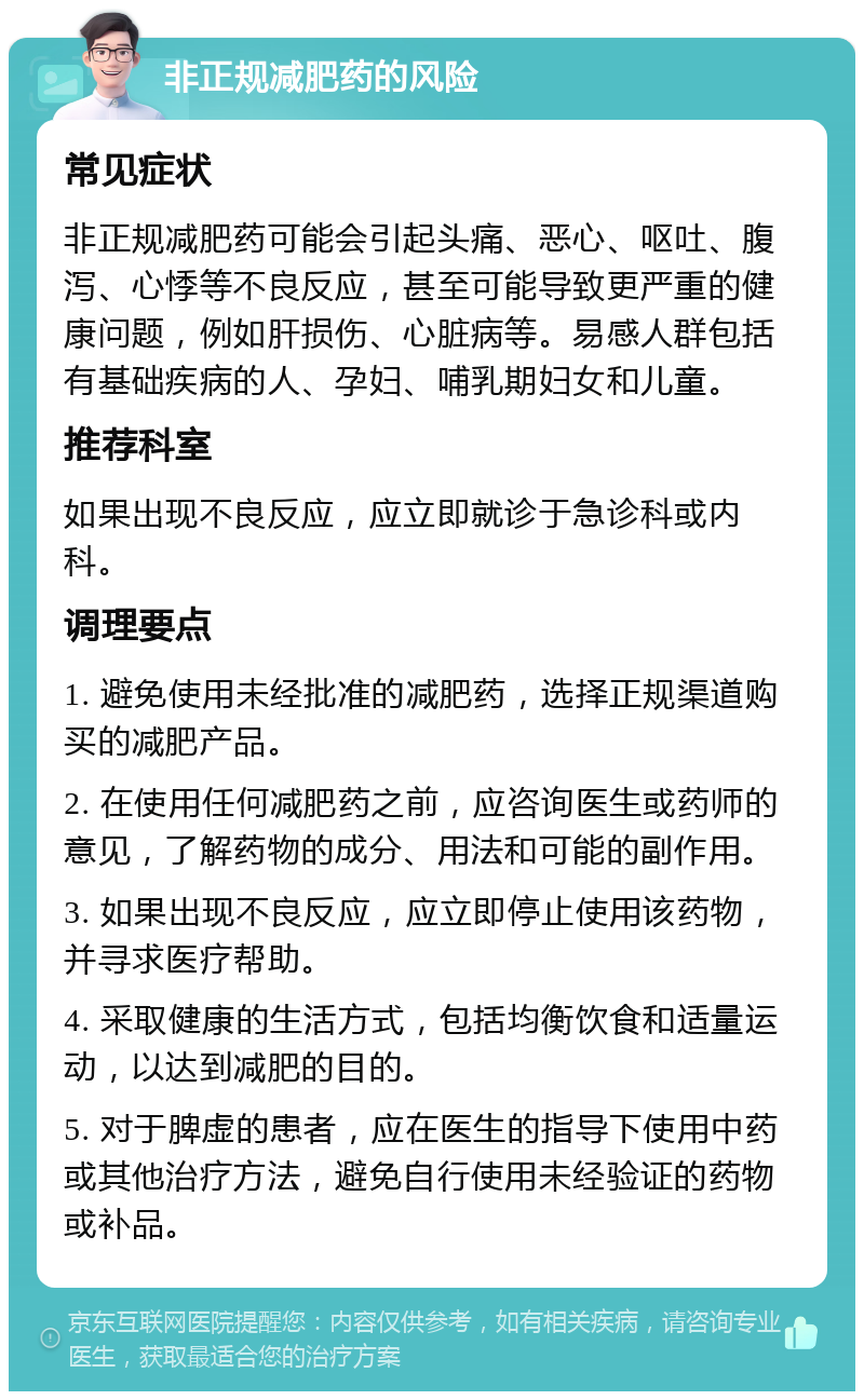 非正规减肥药的风险 常见症状 非正规减肥药可能会引起头痛、恶心、呕吐、腹泻、心悸等不良反应，甚至可能导致更严重的健康问题，例如肝损伤、心脏病等。易感人群包括有基础疾病的人、孕妇、哺乳期妇女和儿童。 推荐科室 如果出现不良反应，应立即就诊于急诊科或内科。 调理要点 1. 避免使用未经批准的减肥药，选择正规渠道购买的减肥产品。 2. 在使用任何减肥药之前，应咨询医生或药师的意见，了解药物的成分、用法和可能的副作用。 3. 如果出现不良反应，应立即停止使用该药物，并寻求医疗帮助。 4. 采取健康的生活方式，包括均衡饮食和适量运动，以达到减肥的目的。 5. 对于脾虚的患者，应在医生的指导下使用中药或其他治疗方法，避免自行使用未经验证的药物或补品。