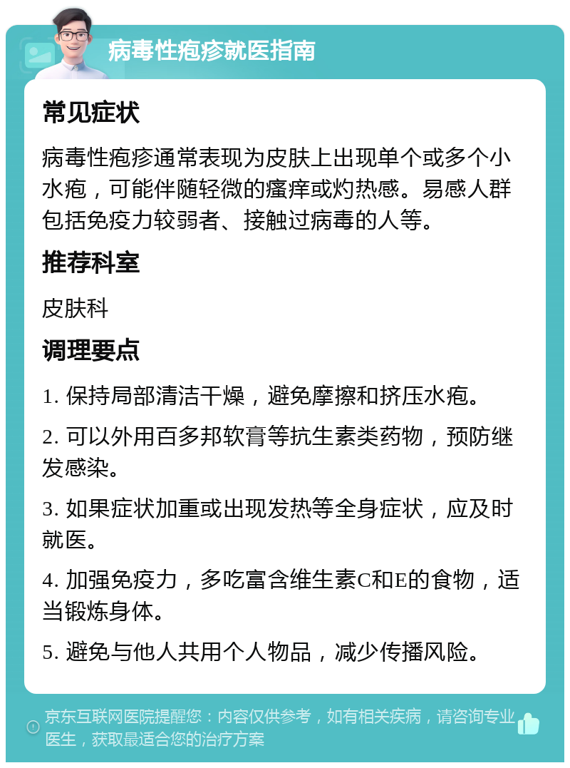 病毒性疱疹就医指南 常见症状 病毒性疱疹通常表现为皮肤上出现单个或多个小水疱，可能伴随轻微的瘙痒或灼热感。易感人群包括免疫力较弱者、接触过病毒的人等。 推荐科室 皮肤科 调理要点 1. 保持局部清洁干燥，避免摩擦和挤压水疱。 2. 可以外用百多邦软膏等抗生素类药物，预防继发感染。 3. 如果症状加重或出现发热等全身症状，应及时就医。 4. 加强免疫力，多吃富含维生素C和E的食物，适当锻炼身体。 5. 避免与他人共用个人物品，减少传播风险。