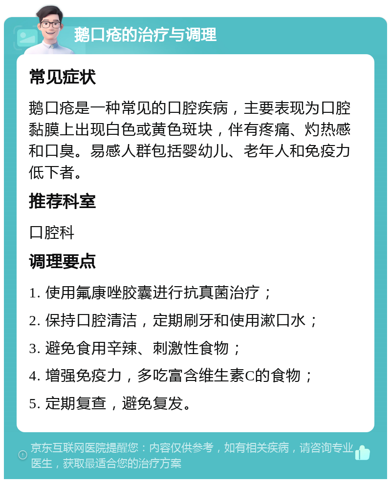 鹅口疮的治疗与调理 常见症状 鹅口疮是一种常见的口腔疾病，主要表现为口腔黏膜上出现白色或黄色斑块，伴有疼痛、灼热感和口臭。易感人群包括婴幼儿、老年人和免疫力低下者。 推荐科室 口腔科 调理要点 1. 使用氟康唑胶囊进行抗真菌治疗； 2. 保持口腔清洁，定期刷牙和使用漱口水； 3. 避免食用辛辣、刺激性食物； 4. 增强免疫力，多吃富含维生素C的食物； 5. 定期复查，避免复发。