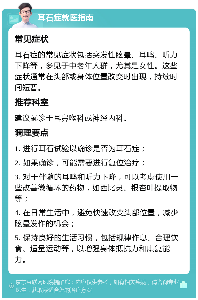 耳石症就医指南 常见症状 耳石症的常见症状包括突发性眩晕、耳鸣、听力下降等，多见于中老年人群，尤其是女性。这些症状通常在头部或身体位置改变时出现，持续时间短暂。 推荐科室 建议就诊于耳鼻喉科或神经内科。 调理要点 1. 进行耳石试验以确诊是否为耳石症； 2. 如果确诊，可能需要进行复位治疗； 3. 对于伴随的耳鸣和听力下降，可以考虑使用一些改善微循环的药物，如西比灵、银杏叶提取物等； 4. 在日常生活中，避免快速改变头部位置，减少眩晕发作的机会； 5. 保持良好的生活习惯，包括规律作息、合理饮食、适量运动等，以增强身体抵抗力和康复能力。