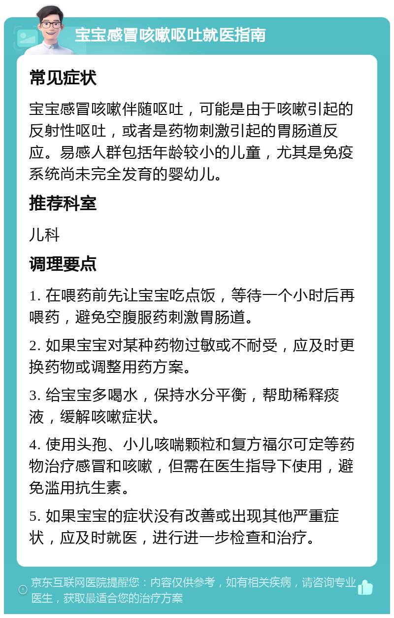 宝宝感冒咳嗽呕吐就医指南 常见症状 宝宝感冒咳嗽伴随呕吐，可能是由于咳嗽引起的反射性呕吐，或者是药物刺激引起的胃肠道反应。易感人群包括年龄较小的儿童，尤其是免疫系统尚未完全发育的婴幼儿。 推荐科室 儿科 调理要点 1. 在喂药前先让宝宝吃点饭，等待一个小时后再喂药，避免空腹服药刺激胃肠道。 2. 如果宝宝对某种药物过敏或不耐受，应及时更换药物或调整用药方案。 3. 给宝宝多喝水，保持水分平衡，帮助稀释痰液，缓解咳嗽症状。 4. 使用头孢、小儿咳喘颗粒和复方福尔可定等药物治疗感冒和咳嗽，但需在医生指导下使用，避免滥用抗生素。 5. 如果宝宝的症状没有改善或出现其他严重症状，应及时就医，进行进一步检查和治疗。