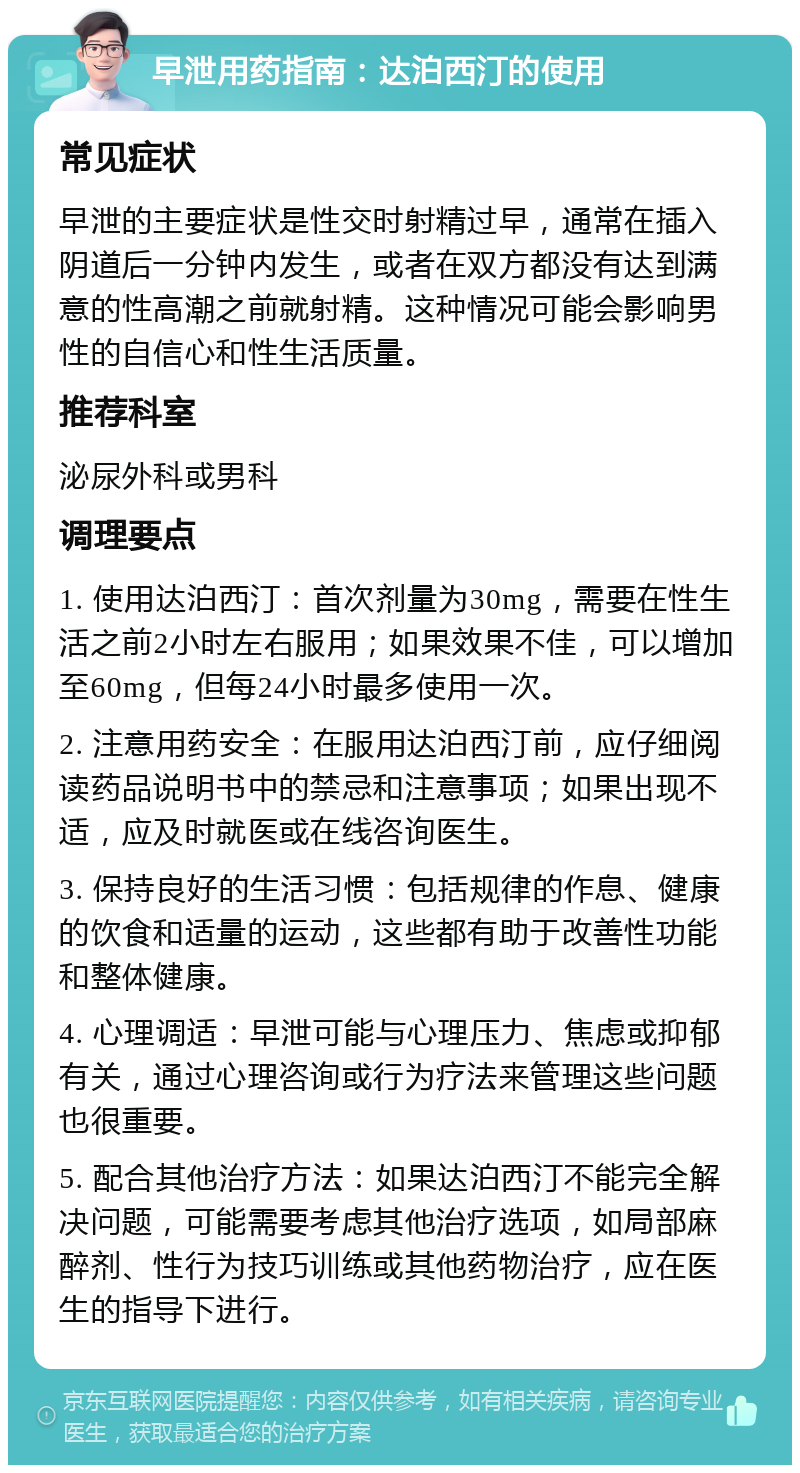 早泄用药指南：达泊西汀的使用 常见症状 早泄的主要症状是性交时射精过早，通常在插入阴道后一分钟内发生，或者在双方都没有达到满意的性高潮之前就射精。这种情况可能会影响男性的自信心和性生活质量。 推荐科室 泌尿外科或男科 调理要点 1. 使用达泊西汀：首次剂量为30mg，需要在性生活之前2小时左右服用；如果效果不佳，可以增加至60mg，但每24小时最多使用一次。 2. 注意用药安全：在服用达泊西汀前，应仔细阅读药品说明书中的禁忌和注意事项；如果出现不适，应及时就医或在线咨询医生。 3. 保持良好的生活习惯：包括规律的作息、健康的饮食和适量的运动，这些都有助于改善性功能和整体健康。 4. 心理调适：早泄可能与心理压力、焦虑或抑郁有关，通过心理咨询或行为疗法来管理这些问题也很重要。 5. 配合其他治疗方法：如果达泊西汀不能完全解决问题，可能需要考虑其他治疗选项，如局部麻醉剂、性行为技巧训练或其他药物治疗，应在医生的指导下进行。