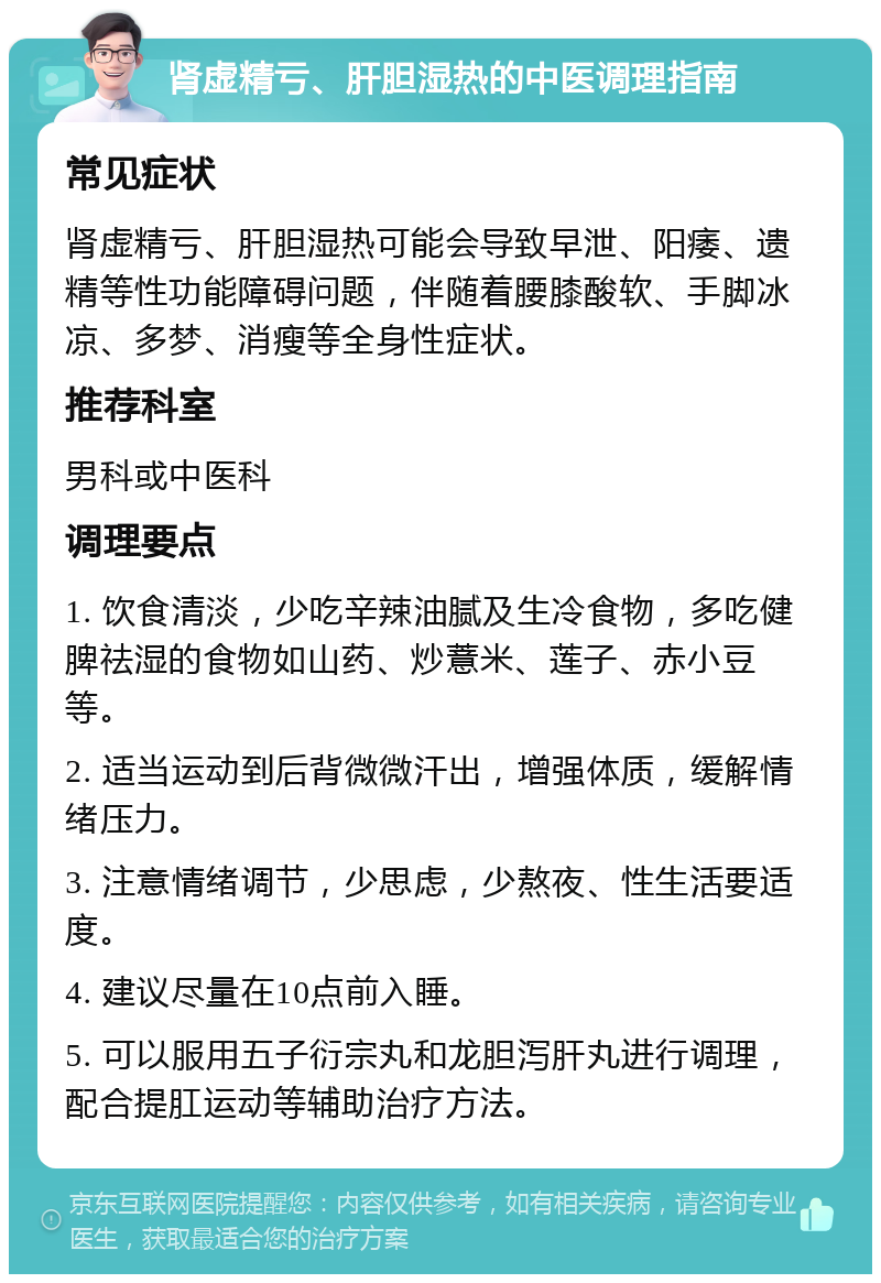 肾虚精亏、肝胆湿热的中医调理指南 常见症状 肾虚精亏、肝胆湿热可能会导致早泄、阳痿、遗精等性功能障碍问题，伴随着腰膝酸软、手脚冰凉、多梦、消瘦等全身性症状。 推荐科室 男科或中医科 调理要点 1. 饮食清淡，少吃辛辣油腻及生冷食物，多吃健脾祛湿的食物如山药、炒薏米、莲子、赤小豆等。 2. 适当运动到后背微微汗出，增强体质，缓解情绪压力。 3. 注意情绪调节，少思虑，少熬夜、性生活要适度。 4. 建议尽量在10点前入睡。 5. 可以服用五子衍宗丸和龙胆泻肝丸进行调理，配合提肛运动等辅助治疗方法。