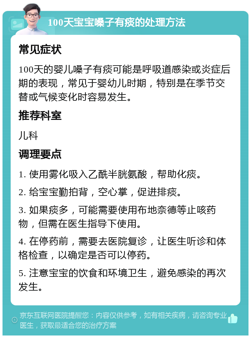 100天宝宝嗓子有痰的处理方法 常见症状 100天的婴儿嗓子有痰可能是呼吸道感染或炎症后期的表现，常见于婴幼儿时期，特别是在季节交替或气候变化时容易发生。 推荐科室 儿科 调理要点 1. 使用雾化吸入乙酰半胱氨酸，帮助化痰。 2. 给宝宝勤拍背，空心掌，促进排痰。 3. 如果痰多，可能需要使用布地奈德等止咳药物，但需在医生指导下使用。 4. 在停药前，需要去医院复诊，让医生听诊和体格检查，以确定是否可以停药。 5. 注意宝宝的饮食和环境卫生，避免感染的再次发生。