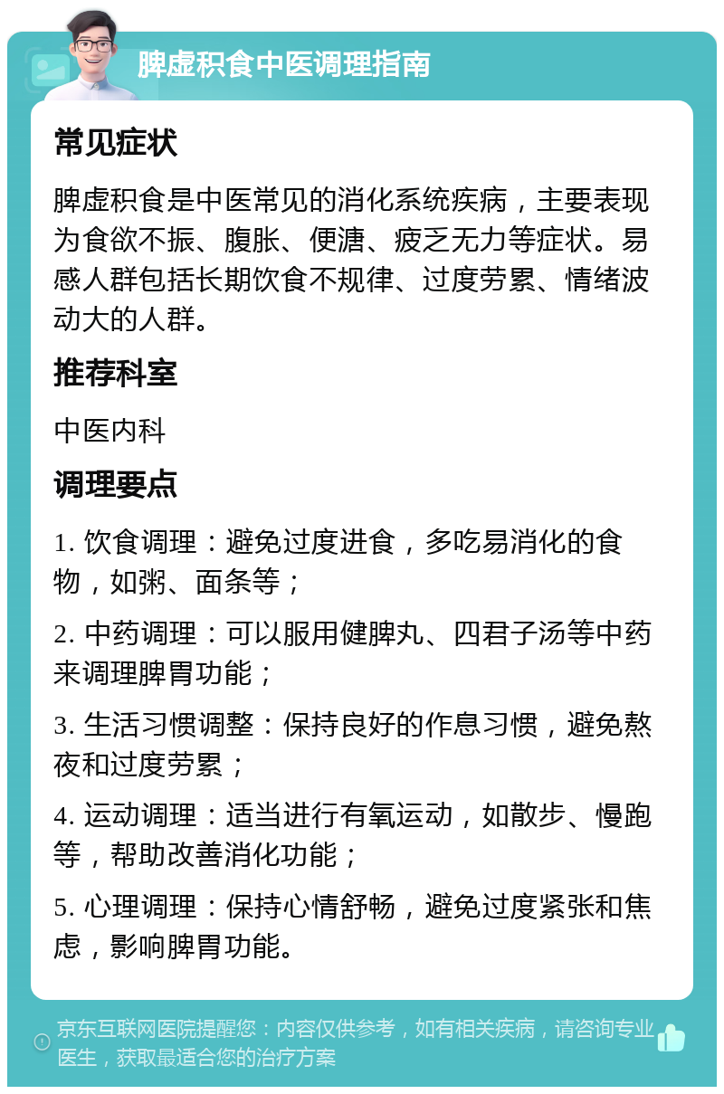 脾虚积食中医调理指南 常见症状 脾虚积食是中医常见的消化系统疾病，主要表现为食欲不振、腹胀、便溏、疲乏无力等症状。易感人群包括长期饮食不规律、过度劳累、情绪波动大的人群。 推荐科室 中医内科 调理要点 1. 饮食调理：避免过度进食，多吃易消化的食物，如粥、面条等； 2. 中药调理：可以服用健脾丸、四君子汤等中药来调理脾胃功能； 3. 生活习惯调整：保持良好的作息习惯，避免熬夜和过度劳累； 4. 运动调理：适当进行有氧运动，如散步、慢跑等，帮助改善消化功能； 5. 心理调理：保持心情舒畅，避免过度紧张和焦虑，影响脾胃功能。