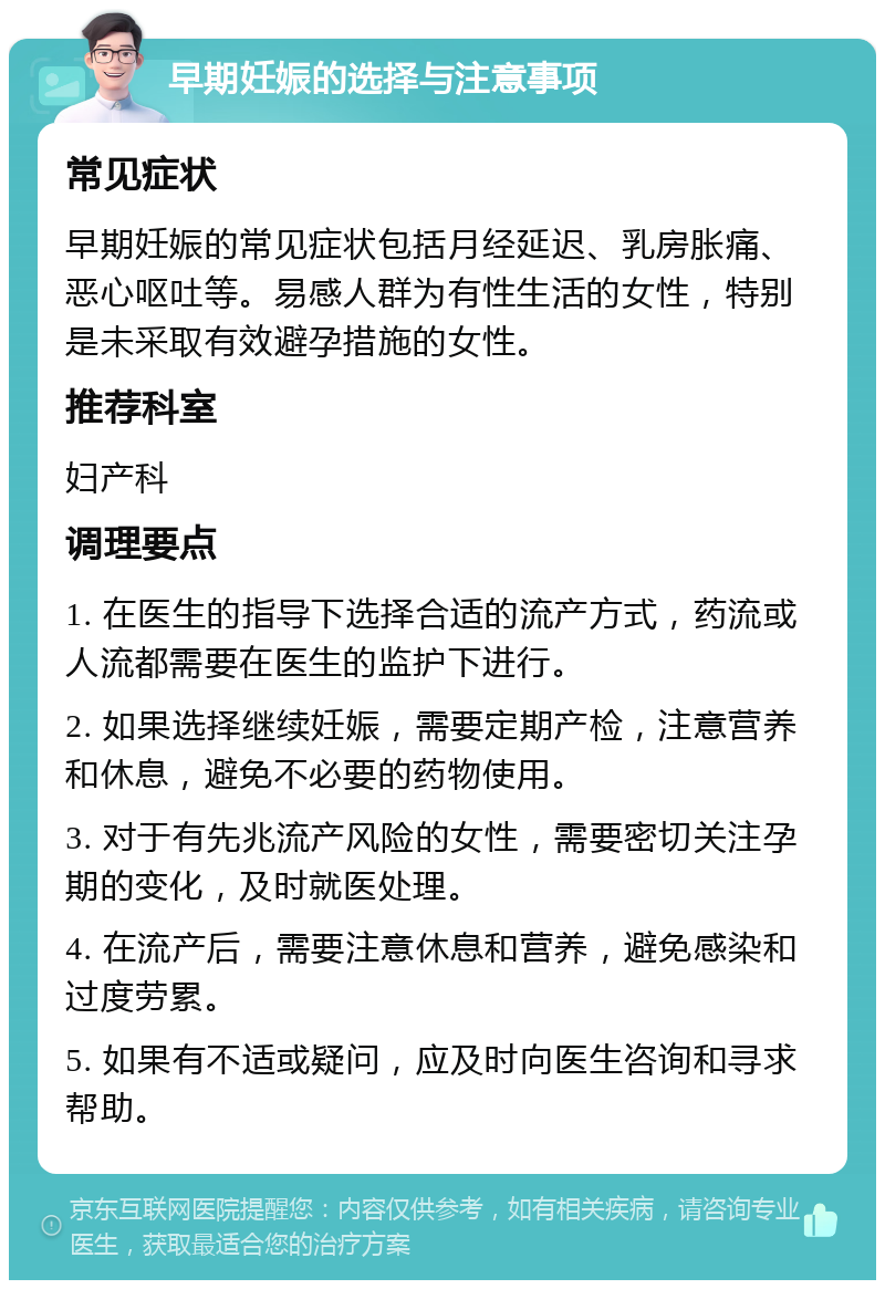 早期妊娠的选择与注意事项 常见症状 早期妊娠的常见症状包括月经延迟、乳房胀痛、恶心呕吐等。易感人群为有性生活的女性，特别是未采取有效避孕措施的女性。 推荐科室 妇产科 调理要点 1. 在医生的指导下选择合适的流产方式，药流或人流都需要在医生的监护下进行。 2. 如果选择继续妊娠，需要定期产检，注意营养和休息，避免不必要的药物使用。 3. 对于有先兆流产风险的女性，需要密切关注孕期的变化，及时就医处理。 4. 在流产后，需要注意休息和营养，避免感染和过度劳累。 5. 如果有不适或疑问，应及时向医生咨询和寻求帮助。