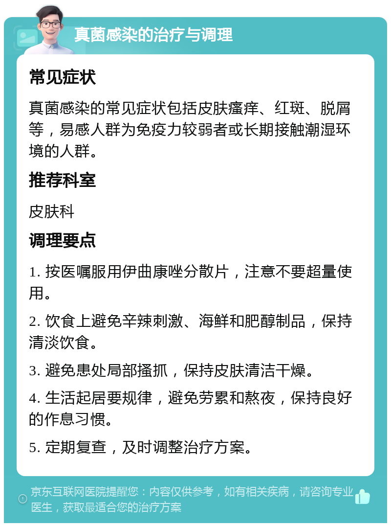 真菌感染的治疗与调理 常见症状 真菌感染的常见症状包括皮肤瘙痒、红斑、脱屑等，易感人群为免疫力较弱者或长期接触潮湿环境的人群。 推荐科室 皮肤科 调理要点 1. 按医嘱服用伊曲康唑分散片，注意不要超量使用。 2. 饮食上避免辛辣刺激、海鲜和肥醇制品，保持清淡饮食。 3. 避免患处局部搔抓，保持皮肤清洁干燥。 4. 生活起居要规律，避免劳累和熬夜，保持良好的作息习惯。 5. 定期复查，及时调整治疗方案。