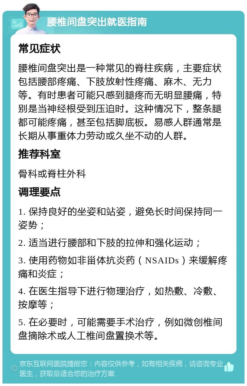 腰椎间盘突出就医指南 常见症状 腰椎间盘突出是一种常见的脊柱疾病，主要症状包括腰部疼痛、下肢放射性疼痛、麻木、无力等。有时患者可能只感到腿疼而无明显腰痛，特别是当神经根受到压迫时。这种情况下，整条腿都可能疼痛，甚至包括脚底板。易感人群通常是长期从事重体力劳动或久坐不动的人群。 推荐科室 骨科或脊柱外科 调理要点 1. 保持良好的坐姿和站姿，避免长时间保持同一姿势； 2. 适当进行腰部和下肢的拉伸和强化运动； 3. 使用药物如非甾体抗炎药（NSAIDs）来缓解疼痛和炎症； 4. 在医生指导下进行物理治疗，如热敷、冷敷、按摩等； 5. 在必要时，可能需要手术治疗，例如微创椎间盘摘除术或人工椎间盘置换术等。