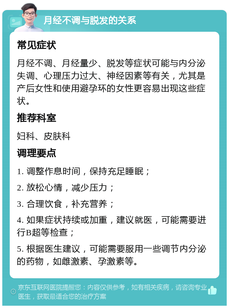 月经不调与脱发的关系 常见症状 月经不调、月经量少、脱发等症状可能与内分泌失调、心理压力过大、神经因素等有关，尤其是产后女性和使用避孕环的女性更容易出现这些症状。 推荐科室 妇科、皮肤科 调理要点 1. 调整作息时间，保持充足睡眠； 2. 放松心情，减少压力； 3. 合理饮食，补充营养； 4. 如果症状持续或加重，建议就医，可能需要进行B超等检查； 5. 根据医生建议，可能需要服用一些调节内分泌的药物，如雌激素、孕激素等。