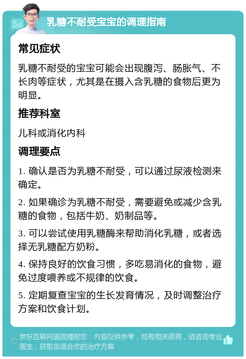 乳糖不耐受宝宝的调理指南 常见症状 乳糖不耐受的宝宝可能会出现腹泻、肠胀气、不长肉等症状，尤其是在摄入含乳糖的食物后更为明显。 推荐科室 儿科或消化内科 调理要点 1. 确认是否为乳糖不耐受，可以通过尿液检测来确定。 2. 如果确诊为乳糖不耐受，需要避免或减少含乳糖的食物，包括牛奶、奶制品等。 3. 可以尝试使用乳糖酶来帮助消化乳糖，或者选择无乳糖配方奶粉。 4. 保持良好的饮食习惯，多吃易消化的食物，避免过度喂养或不规律的饮食。 5. 定期复查宝宝的生长发育情况，及时调整治疗方案和饮食计划。