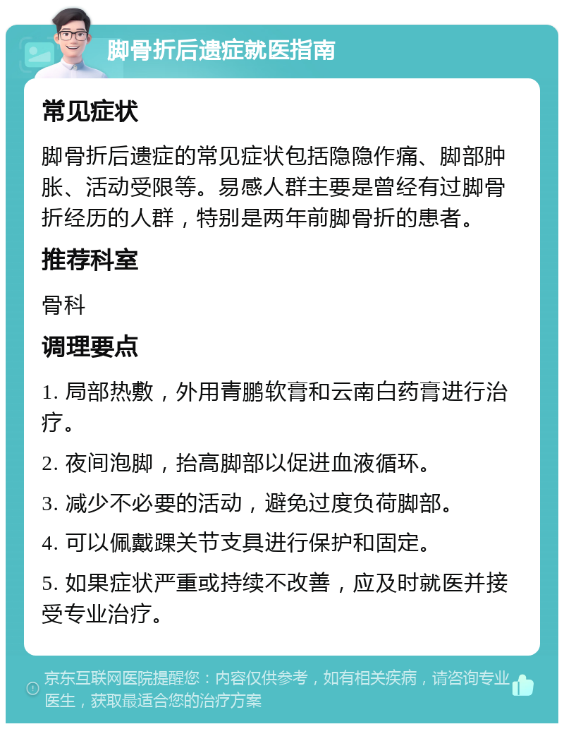 脚骨折后遗症就医指南 常见症状 脚骨折后遗症的常见症状包括隐隐作痛、脚部肿胀、活动受限等。易感人群主要是曾经有过脚骨折经历的人群，特别是两年前脚骨折的患者。 推荐科室 骨科 调理要点 1. 局部热敷，外用青鹏软膏和云南白药膏进行治疗。 2. 夜间泡脚，抬高脚部以促进血液循环。 3. 减少不必要的活动，避免过度负荷脚部。 4. 可以佩戴踝关节支具进行保护和固定。 5. 如果症状严重或持续不改善，应及时就医并接受专业治疗。