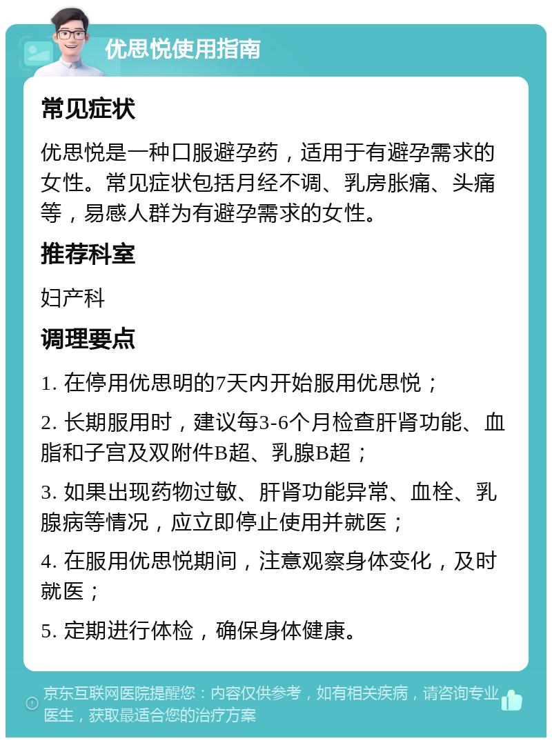 优思悦使用指南 常见症状 优思悦是一种口服避孕药，适用于有避孕需求的女性。常见症状包括月经不调、乳房胀痛、头痛等，易感人群为有避孕需求的女性。 推荐科室 妇产科 调理要点 1. 在停用优思明的7天内开始服用优思悦； 2. 长期服用时，建议每3-6个月检查肝肾功能、血脂和子宫及双附件B超、乳腺B超； 3. 如果出现药物过敏、肝肾功能异常、血栓、乳腺病等情况，应立即停止使用并就医； 4. 在服用优思悦期间，注意观察身体变化，及时就医； 5. 定期进行体检，确保身体健康。